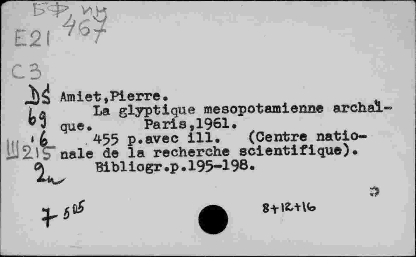 ﻿E2I
Amiet»Pierre.
И La glyptique mesopotamienne archal que. ~ "Paris,1961.
‘6	*55 p.avec ill. (Centre natio-
nale de la recherche scientifique).
О)	Bibliogr.p. 195-198.
S+IZttlb